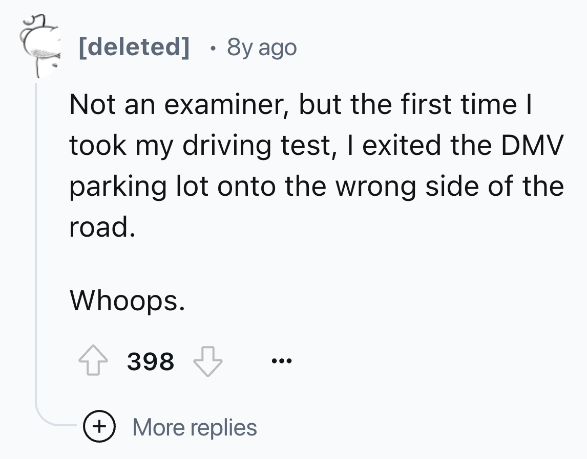 number - deleted 8y ago Not an examiner, but the first time I took my driving test, I exited the Dmv parking lot onto the wrong side of the road. Whoops. 398 More replies